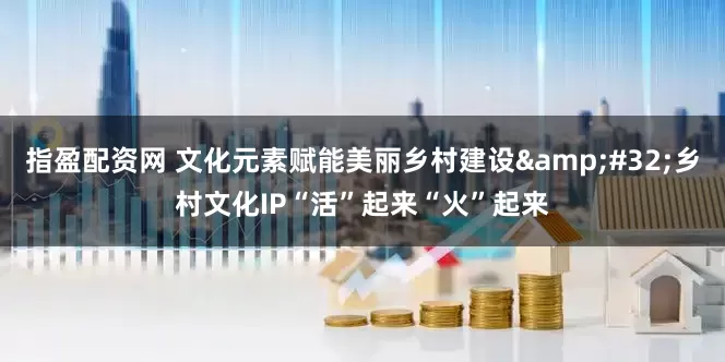 指盈配资网 文化元素赋能美丽乡村建设 乡村文化IP“活”起来“火”起来