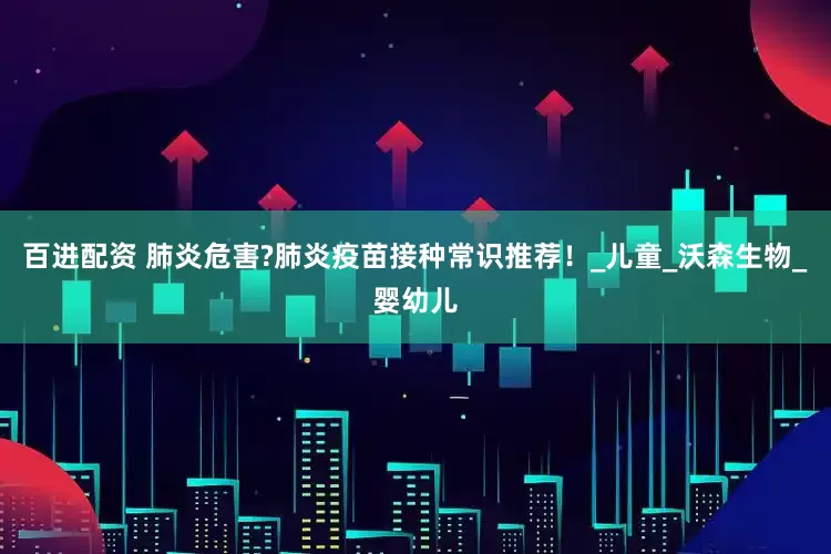百进配资 肺炎危害?肺炎疫苗接种常识推荐！_儿童_沃森生物_婴幼儿