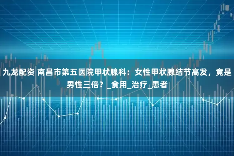 九龙配资 南昌市第五医院甲状腺科：女性甲状腺结节高发，竟是男性三倍？_食用_治疗_患者