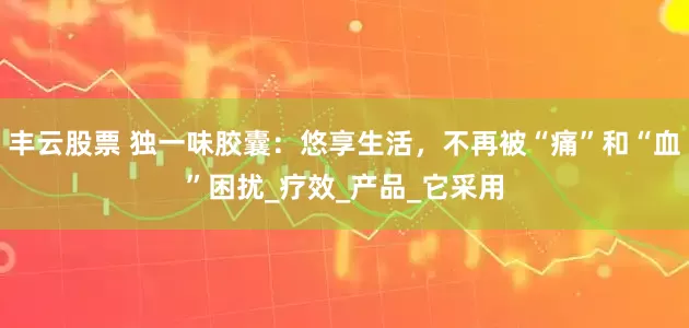 丰云股票 独一味胶囊：悠享生活，不再被“痛”和“血”困扰_疗效_产品_它采用