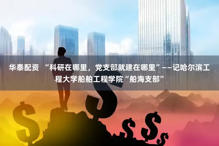 华泰配资  “科研在哪里，党支部就建在哪里”——记哈尔滨工程大学船舶工程学院“船海支部”