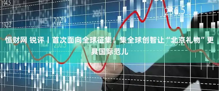 恒财网 锐评丨首次面向全球征集！集全球创智让“北京礼物”更具国际范儿