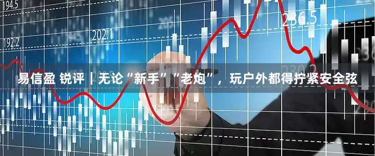 易信盈 锐评｜无论“新手”“老炮”，玩户外都得拧紧安全弦