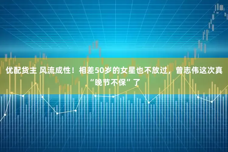 优配货主 风流成性！相差50岁的女星也不放过，曾志伟这次真“晚节不保”了