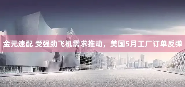 金元速配 受强劲飞机需求推动，美国5月工厂订单反弹