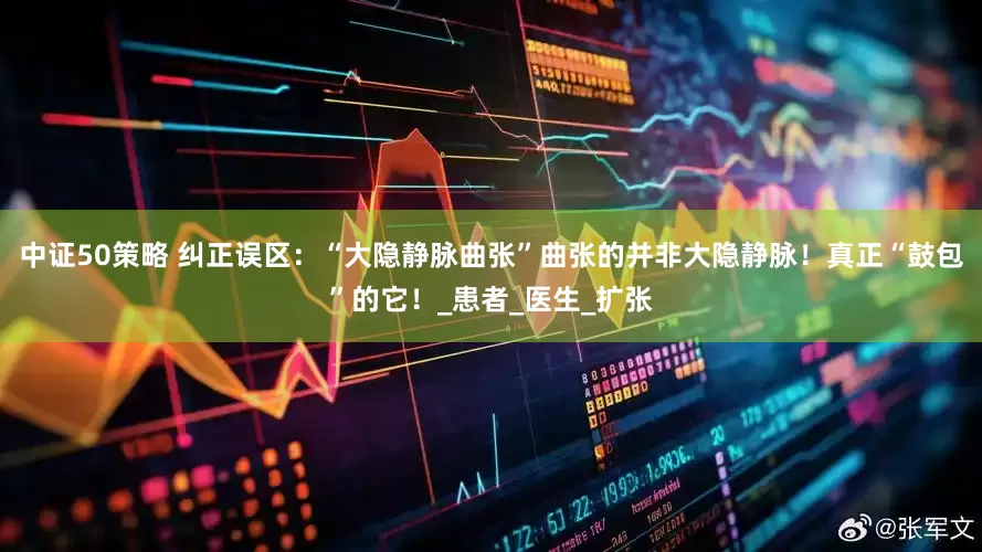 中证50策略 纠正误区：“大隐静脉曲张”曲张的并非大隐静脉！真正“鼓包”的它！_患者_医生_扩张