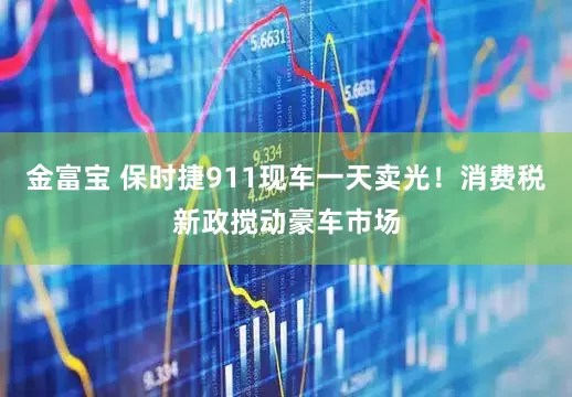 金富宝 保时捷911现车一天卖光！消费税新政搅动豪车市场