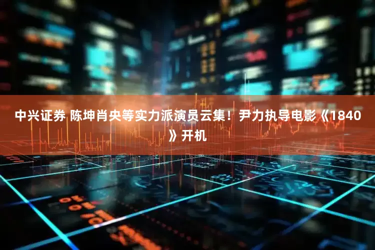 中兴证券 陈坤肖央等实力派演员云集！尹力执导电影《1840》开机