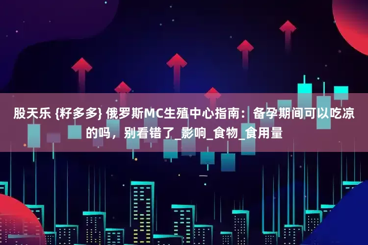 股天乐 {籽多多} 俄罗斯MC生殖中心指南：备孕期间可以吃凉的吗，别看错了_影响_食物_食用量