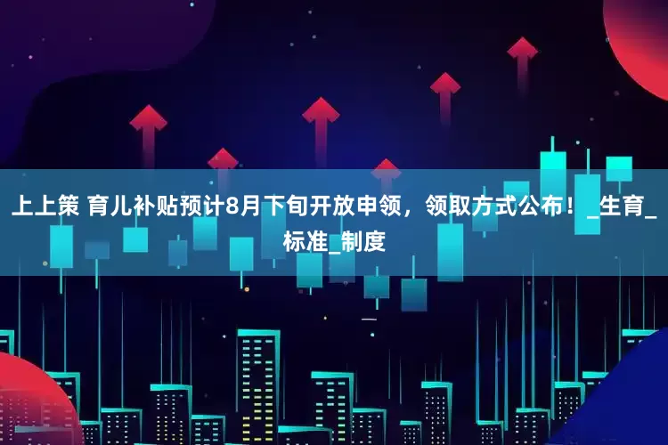 上上策 育儿补贴预计8月下旬开放申领，领取方式公布！_生育_标准_制度