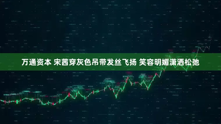 万通资本 宋茜穿灰色吊带发丝飞扬 笑容明媚潇洒松弛