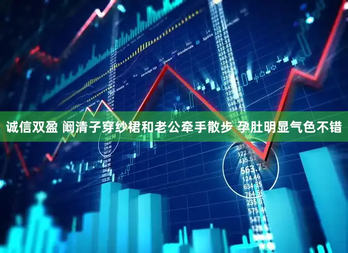 诚信双盈 阚清子穿纱裙和老公牵手散步 孕肚明显气色不错