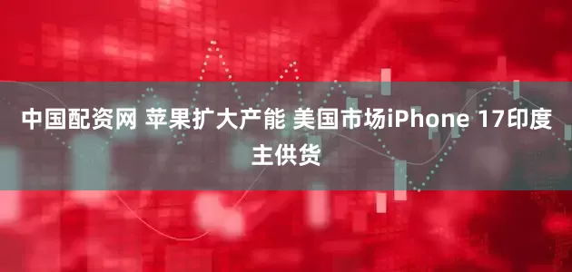 中国配资网 苹果扩大产能 美国市场iPhone 17印度主供货