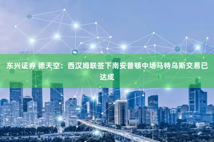 东兴证券 德天空：西汉姆联签下南安普顿中场马特乌斯交易已达成