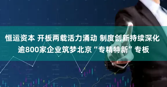 恒运资本 开板两载活力涌动 制度创新持续深化 逾800家企业筑梦北京“专精特新”专板