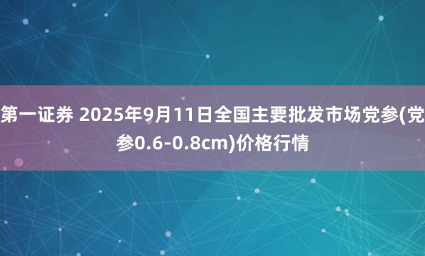 第一证券 2025年9月11日全国主要批发市场党参(党参0.6-0.8cm)价格行情