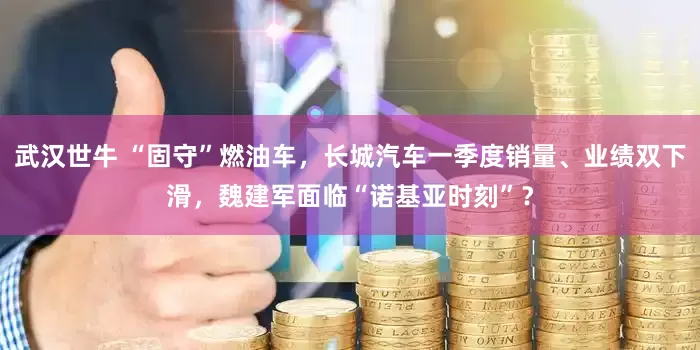 武汉世牛 “固守”燃油车，长城汽车一季度销量、业绩双下滑，魏建军面临“诺基亚时刻”？