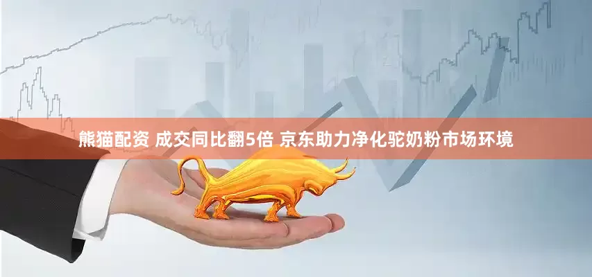 熊猫配资 成交同比翻5倍 京东助力净化驼奶粉市场环境