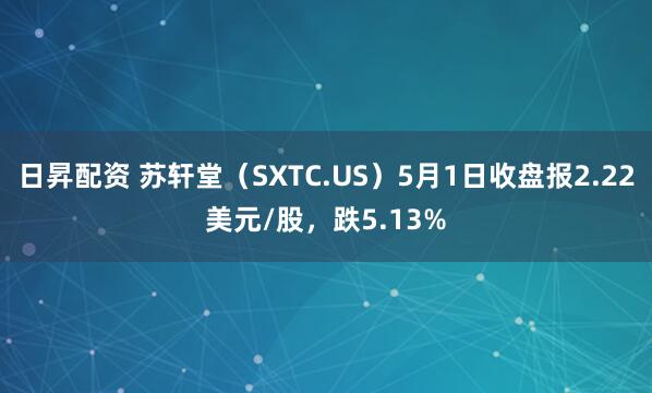 日昇配资 苏轩堂（SXTC.US）5月1日收盘报2.22美元/股，跌5.13%