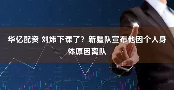 华亿配资 刘炜下课了？新疆队宣布他因个人身体原因离队