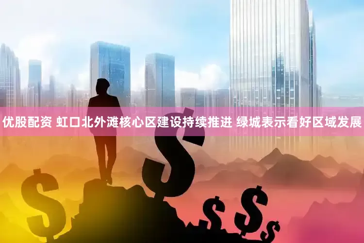 优股配资 虹口北外滩核心区建设持续推进 绿城表示看好区域发展