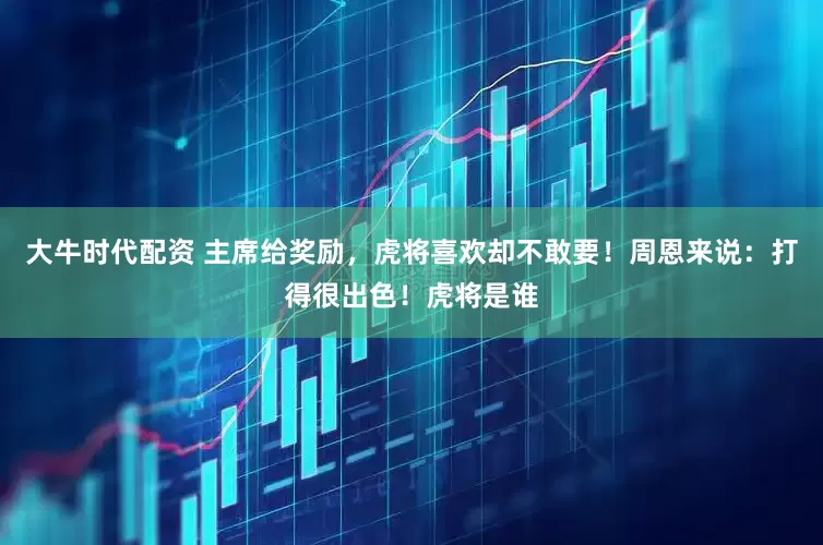 大牛时代配资 主席给奖励，虎将喜欢却不敢要！周恩来说：打得很出色！虎将是谁