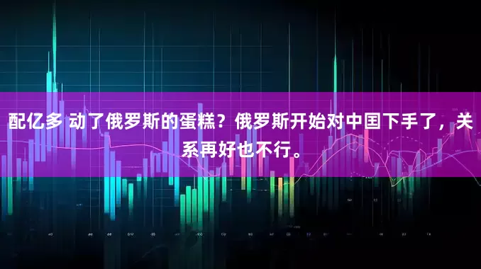 配亿多 动了俄罗斯的蛋糕？俄罗斯开始对中囯下手了，关系再好也不行。