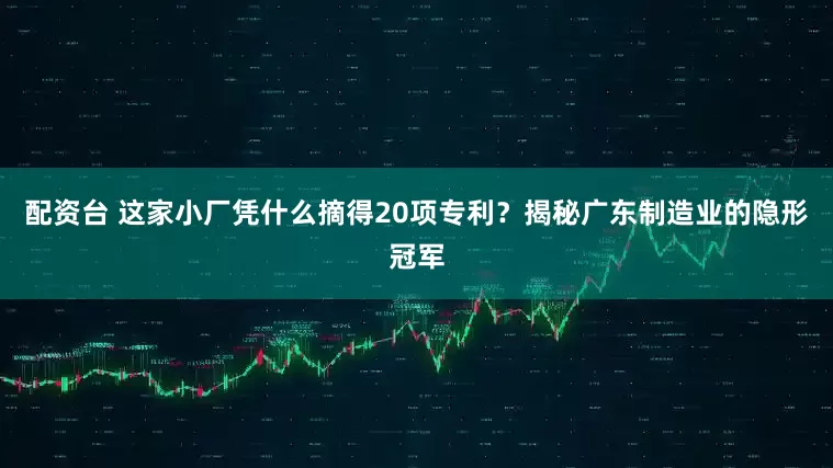 配资台 这家小厂凭什么摘得20项专利？揭秘广东制造业的隐形冠军