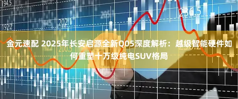 金元速配 2025年长安启源全新Q05深度解析：越级智能硬件如何重塑十万级纯电SUV格局