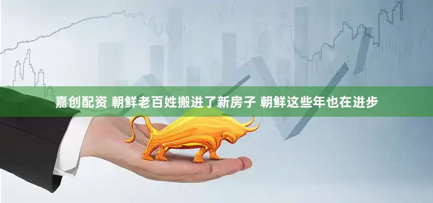 嘉创配资 朝鲜老百姓搬进了新房子 朝鲜这些年也在进步
